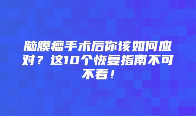 脑膜瘤手术后你该如何应对？这10个恢复指南不可不看！