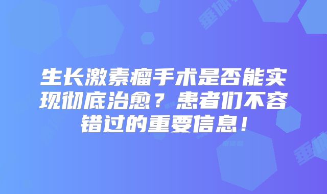 生长激素瘤手术是否能实现彻底治愈？患者们不容错过的重要信息！