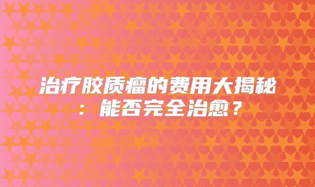 治疗胶质瘤的费用大揭秘：能否完全治愈？