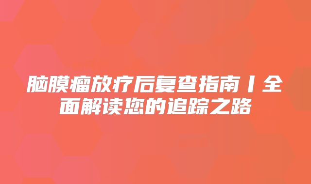 脑膜瘤放疗后复查指南丨全面解读您的追踪之路