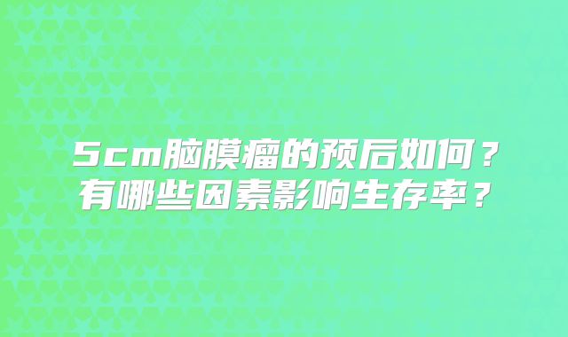 5cm脑膜瘤的预后如何？有哪些因素影响生存率？