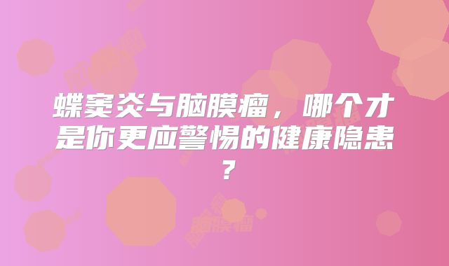 蝶窦炎与脑膜瘤，哪个才是你更应警惕的健康隐患？