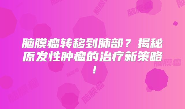 脑膜瘤转移到肺部？揭秘原发性肿瘤的治疗新策略！