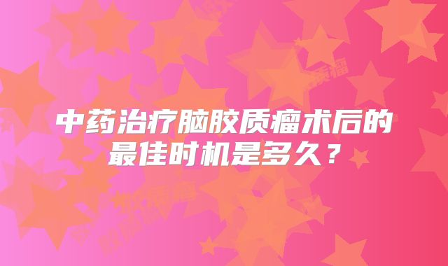 中药治疗脑胶质瘤术后的最佳时机是多久？