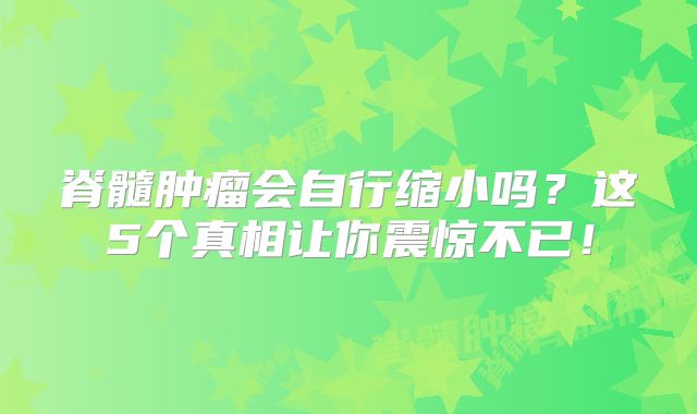 脊髓肿瘤会自行缩小吗？这5个真相让你震惊不已！