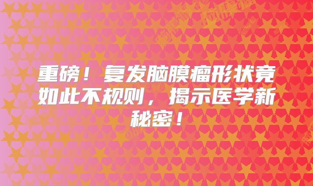 重磅！复发脑膜瘤形状竟如此不规则，揭示医学新秘密！