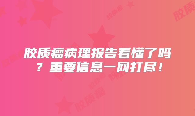 胶质瘤病理报告看懂了吗？重要信息一网打尽！