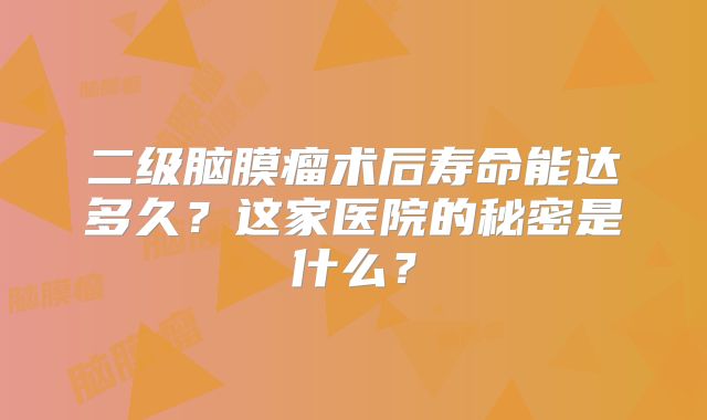 二级脑膜瘤术后寿命能达多久？这家医院的秘密是什么？