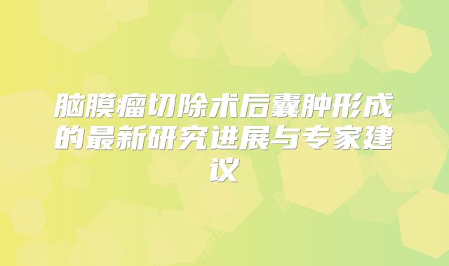 脑膜瘤切除术后囊肿形成的最新研究进展与专家建议