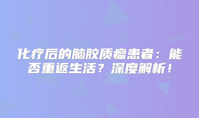 化疗后的脑胶质瘤患者：能否重返生活？深度解析！