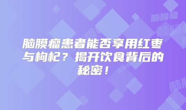 脑膜瘤患者能否享用红枣与枸杞？揭开饮食背后的秘密！