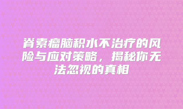 脊索瘤脑积水不治疗的风险与应对策略，揭秘你无法忽视的真相