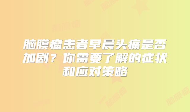 脑膜瘤患者早晨头痛是否加剧？你需要了解的症状和应对策略
