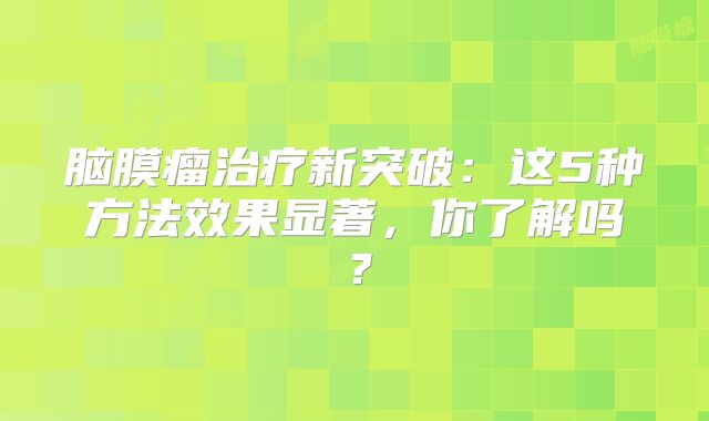 脑膜瘤治疗新突破：这5种方法效果显著，你了解吗？