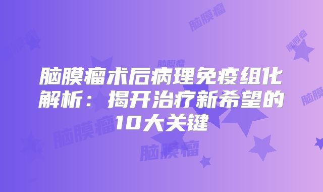 脑膜瘤术后病理免疫组化解析：揭开治疗新希望的10大关键