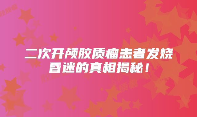 二次开颅胶质瘤患者发烧昏迷的真相揭秘！