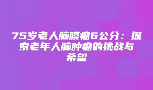 75岁老人脑膜瘤6公分：探索老年人脑肿瘤的挑战与希望