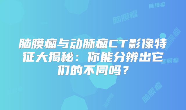 脑膜瘤与动脉瘤CT影像特征大揭秘：你能分辨出它们的不同吗？