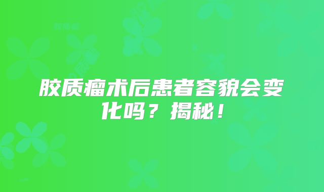 胶质瘤术后患者容貌会变化吗？揭秘！