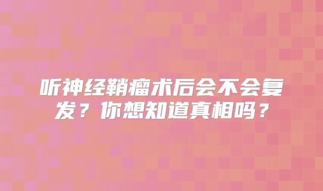听神经鞘瘤术后会不会复发？你想知道真相吗？