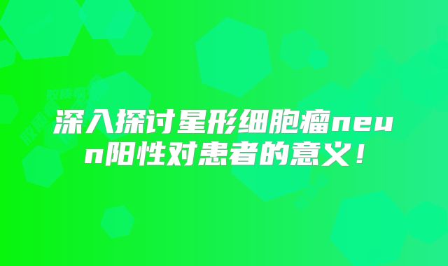 深入探讨星形细胞瘤neun阳性对患者的意义！