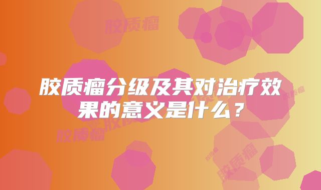 胶质瘤分级及其对治疗效果的意义是什么？