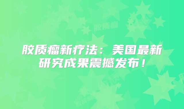 胶质瘤新疗法：美国最新研究成果震撼发布！
