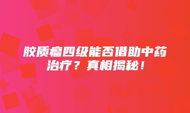 胶质瘤四级能否借助中药治疗？真相揭秘！