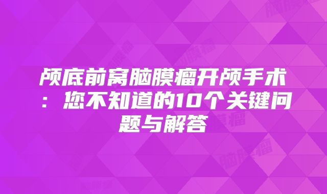 颅底前窝脑膜瘤开颅手术：您不知道的10个关键问题与解答