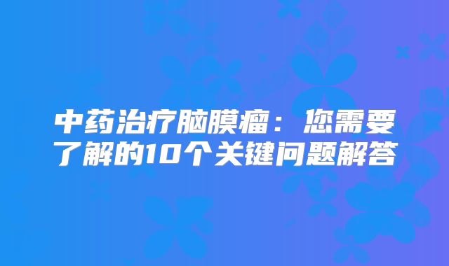 中药治疗脑膜瘤：您需要了解的10个关键问题解答