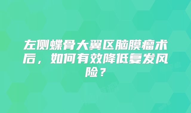 左侧蝶骨大翼区脑膜瘤术后，如何有效降低复发风险？