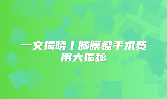 一文揭晓丨脑膜瘤手术费用大揭秘