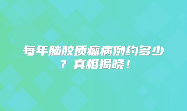 每年脑胶质瘤病例约多少？真相揭晓！