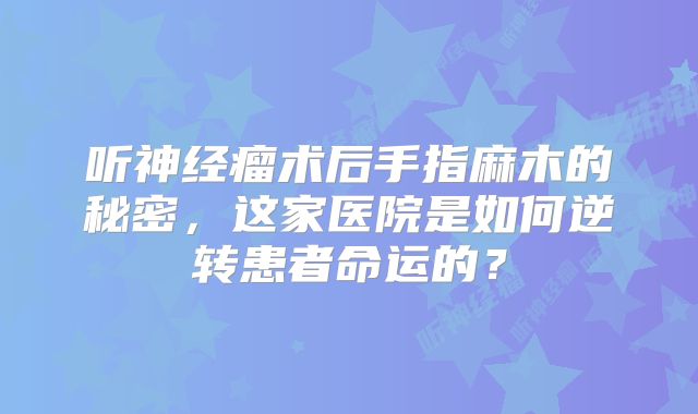 听神经瘤术后手指麻木的秘密，这家医院是如何逆转患者命运的？
