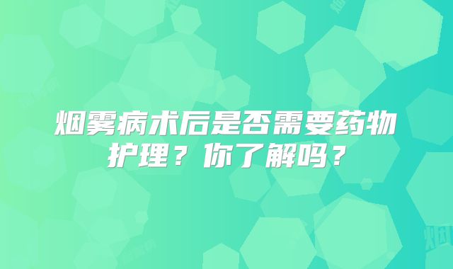 烟雾病术后是否需要药物护理？你了解吗？
