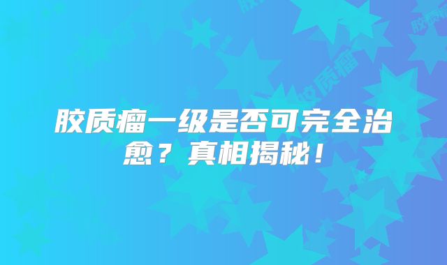 胶质瘤一级是否可完全治愈？真相揭秘！
