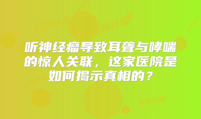 听神经瘤导致耳聋与哮喘的惊人关联，这家医院是如何揭示真相的？