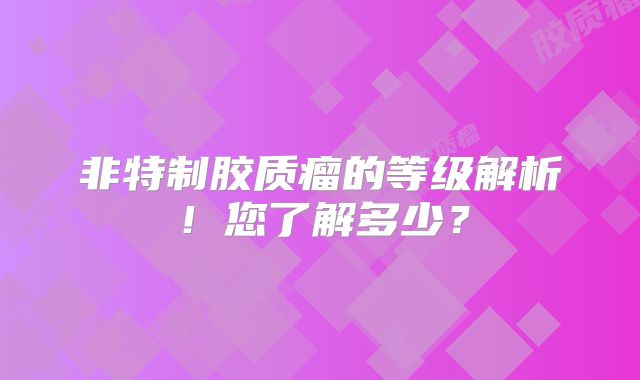 非特制胶质瘤的等级解析！您了解多少？