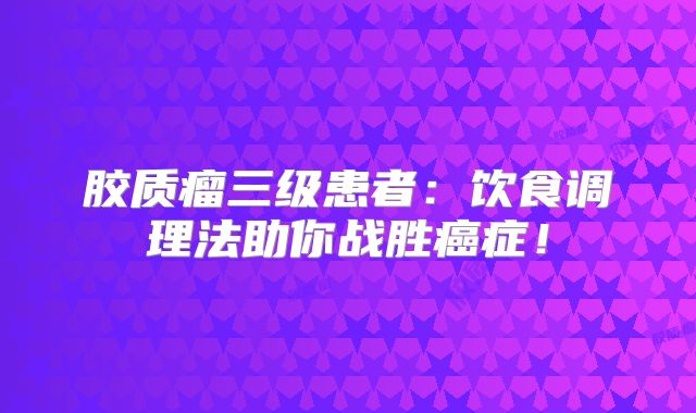 胶质瘤三级患者：饮食调理法助你战胜癌症！