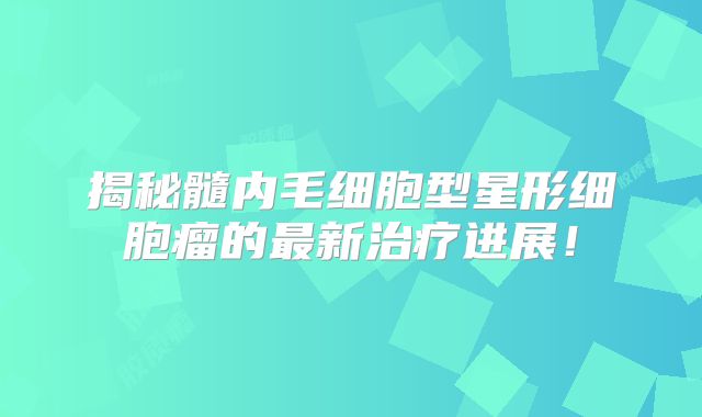 揭秘髓内毛细胞型星形细胞瘤的最新治疗进展！