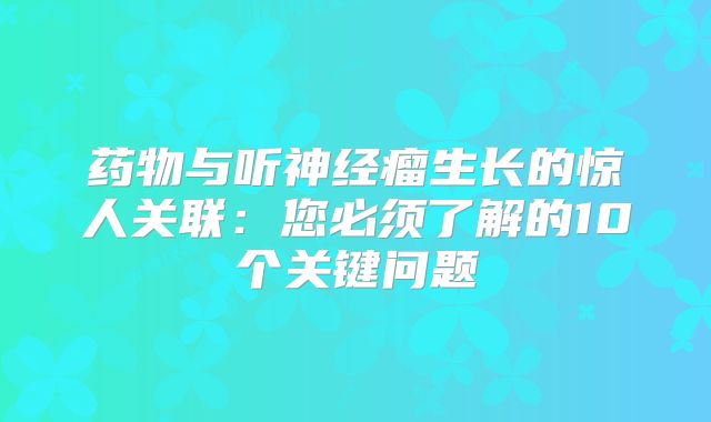 药物与听神经瘤生长的惊人关联：您必须了解的10个关键问题
