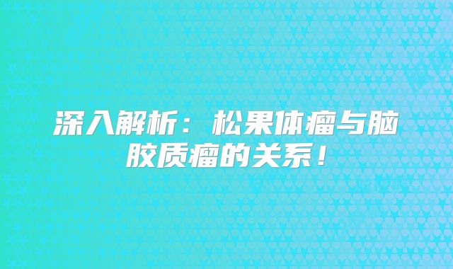 深入解析：松果体瘤与脑胶质瘤的关系！