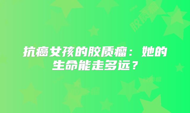 抗癌女孩的胶质瘤：她的生命能走多远？