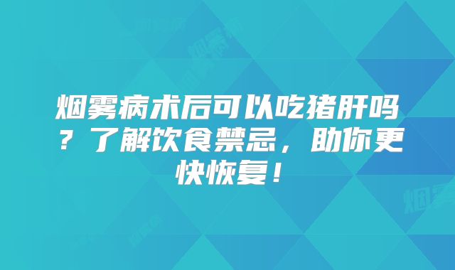 烟雾病术后可以吃猪肝吗？了解饮食禁忌，助你更快恢复！