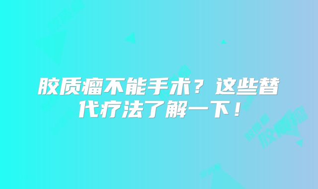 胶质瘤不能手术？这些替代疗法了解一下！