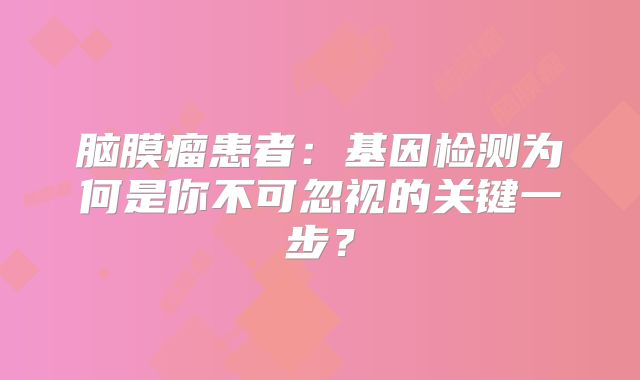 脑膜瘤患者：基因检测为何是你不可忽视的关键一步？