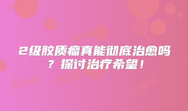 2级胶质瘤真能彻底治愈吗？探讨治疗希望！
