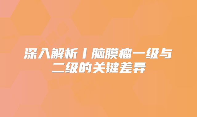 深入解析丨脑膜瘤一级与二级的关键差异