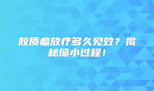 胶质瘤放疗多久见效？揭秘缩小过程！