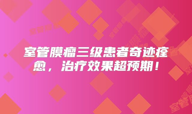 室管膜瘤三级患者奇迹痊愈，治疗效果超预期！